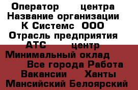 Оператор Call-центра › Название организации ­ К Системс, ООО › Отрасль предприятия ­ АТС, call-центр › Минимальный оклад ­ 15 000 - Все города Работа » Вакансии   . Ханты-Мансийский,Белоярский г.